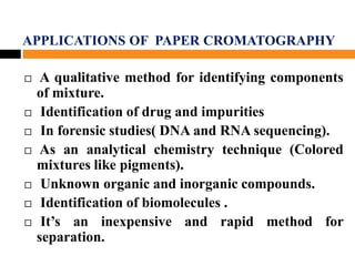 APPLICATIONS OF PAPER CROMATOGRAPHY
 A qualitative method for identifying components
of mixture.
 Identification of drug and impurities
 In forensic studies( DNA and RNA sequencing).
 As an analytical chemistry technique (Colored
mixtures like pigments).
 Unknown organic and inorganic compounds.
 Identification of biomolecules .
 It’s an inexpensive and rapid method for
separation.
 