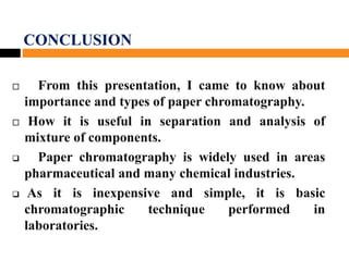 CONCLUSION
 From this presentation, I came to know about
importance and types of paper chromatography.
 How it is useful in separation and analysis of
mixture of components.
 Paper chromatography is widely used in areas
pharmaceutical and many chemical industries.
 As it is inexpensive and simple, it is basic
chromatographic technique performed in
laboratories.
 
