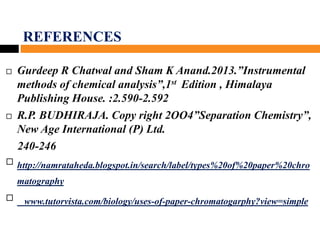 REFERENCES
 Gurdeep R Chatwal and Sham K Anand.2013.”Instrumental
methods of chemical analysis”,1st Edition , Himalaya
Publishing House. :2.590-2.592
 R.P. BUDHIRAJA. Copy right 2OO4”Separation Chemistry”,
New Age International (P) Ltd.
240-246
 http://namrataheda.blogspot.in/search/label/types%20of%20paper%20chro
matography.
 www.tutorvista.com/biology/uses-of-paper-chromatogarphy?view=simple
 