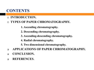 CONTENTS
 INTRODUCTION.
 TYPES OF PAPER CHROMATOGRAPHY.
1. Ascending chromatography.
2. Descending chromatography.
3. Ascending-descending chromatography.
4. Radial chromatography.
5. Two dimensional chromatography.
 APPLICATIONS OF PAPER CHROMATOGRAPHY.
 CONCLUSION.
 REFERENCES.
 
