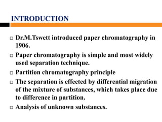 INTRODUCTION
 Dr.M.Tswett introduced paper chromatography in
1906.
 Paper chromatography is simple and most widely
used separation technique.
 Partition chromatography principle.
 The separation is effected by differential migration
of the mixture of substances, which takes place due
to difference in partition.
 Analysis of unknown substances.
 