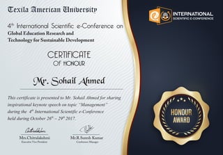 This certificate is presented to Mr. Sohail Ahmed for sharing
inspirational keynote speech on topic “Management”
during the 4th
International Scientific e-Conference
held during October 26th
– 29th
2017.
4th
International Scientific e-Conference on
Global Education Research and
Technology for Sustainable Development
Mrs.Chitralakshmi
Executive Vice President
Mr.R.Suresh Kumar
Conference Manager
Mr. Sohail Ahmed
 