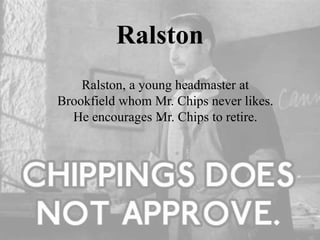 Ralston
Ralston, a young headmaster at
Brookfield whom Mr. Chips never likes.
He encourages Mr. Chips to retire.
 