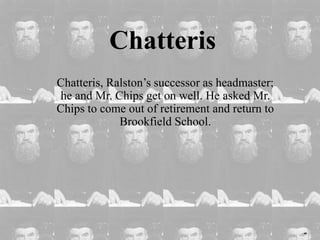 Chatteris
Chatteris, Ralston’s successor as headmaster;
he and Mr. Chips get on well. He asked Mr.
Chips to come out of retirement and return to
Brookfield School.
 