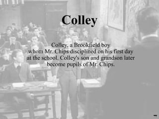 Colley
Colley, a Brookfield boy
whom Mr. Chips disciplined on his first day
at the school. Colley's son and grandson later
become pupils of Mr. Chips.
 