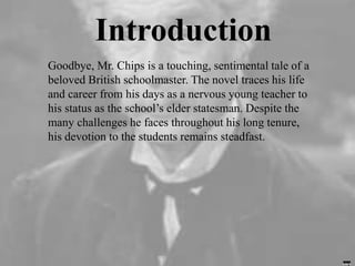 Introduction
Goodbye, Mr. Chips is a touching, sentimental tale of a
beloved British schoolmaster. The novel traces his life
and career from his days as a nervous young teacher to
his status as the school’s elder statesman. Despite the
many challenges he faces throughout his long tenure,
his devotion to the students remains steadfast.
 