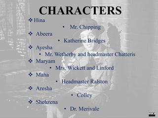 CHARACTERS
Hina
• Mr. Chipping
 Abeera
• Katherine Bridges
 Ayesha
• Mr. Wetherby and headmaster Chatteris
 Maryam
• Mrs. Wickett and Linford
 Maha
• Headmaster Ralston
 Aresha
• Colley
 Shehzena
• Dr. Merivale
 