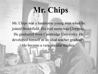 Mr. Chips
Mr. Chips was a handsome young man when he
joined Brookfield. His real name was Chipping.
He graduated from Cambridge University. He
developed himself as an ideal teacher gradually.
He became a very popular teacher.
 