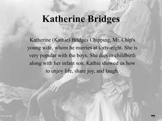Katherine Bridges
Katherine (Kathie) Bridges Chipping, Mr. Chip's
young wife, whom he marries at forty-eight. She is
very popular with the boys. She dies in childbirth
along with her infant son. Kathie showed us how
to enjoy life, share joy, and laugh.
 