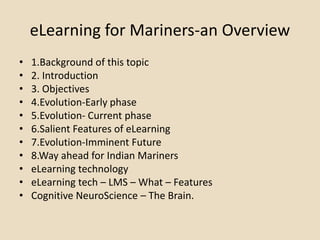 eLearning for Mariners-an Overview
• 1.Background of this topic
• 2. Introduction
• 3. Objectives
• 4.Evolution-Early phase
• 5.Evolution- Current phase
• 6.Salient Features of eLearning
• 7.Evolution-Imminent Future
• 8.Way ahead for Indian Mariners
• eLearning technology
• eLearning tech – LMS – What – Features
• Cognitive NeuroScience – The Brain.
 