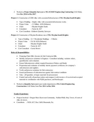 2. Worked as Project Quantity Surveyor at M/s El SEIF Engineering Contracting.UAE Dubai,
from Dec 2014 to Dec 2017
Project- 1:Construction of 2200 villas with associated Infrastructure of M/s Meydan South Heights:
 Type of building - Duplex villas with associated infrastructure works
 Project Value - 2.5 Billion AED (Dirhams)
 Client - Meydan Heights South
 Consultant - Turner & AE7
 Cost Consultant - Kulkarni Quantity Surveyor
Project -2:Construction of Meydan Residence one of M/s Meydan South Heights:
 Type of building - G+ 5 Residential Buildings – 3 Blocks
 Project Value - 316 M AED (Dirhams)
 Client - Meydan Heights South
 Consultant - Turner & AE7
 Cost Consultant - Currie Brown
Roles & Responsibilities:
 Preparing Client Bills (Invoice) & Sub Contractor Bills.
 Identify and process variations to Engineer / Consultant including variation orders,
quantification and evaluation.
 Ensure Subcontractors submit required Insurances Policies and Bonds
 Preparation and evaluation of monthly interim payment certificates,for company’s
subcontractors and suppliers.
 Verify and process variations for Sub-contractors
 Ensure performance of subcontractors against Sub-contract conditions
 Take – off quantities of major materials for procurement
 Control and verify all purchase orders and compare it with invoices of received and accepted
materials in coordination with PQM,purchaser, and Storekeeper.
3. Worked as Quantity Surveyor in pre tender department at M/s United Engineering
Construction.UAE Dubai,from Nov 2011 to Dec 2014
Tender Experience:
 Projects Involved - Dragon Mart, Reem ram Community, NakheelMall, Siraj Tower,Al sorts of
villas & towers.
 Consultants - NEB,AE7, Dar, C&B,Musanada, Etc.
 