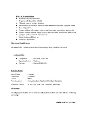 Roles & Responsibilities:
 Maintain sub-contract data base
 Preparing bill of quantities (BOQ)
 Maintain material suppliers database
 Assess tender documents to ensure sufficient information available to prepare tender
 Take off quantities
 Prepare and issue sub-contract enquiries and assessment of quotations upon receipt
 Prepare and issue material supply enquiries and assessment of quotations upon receipt
 Complete tender documents for submission
 Submit tenders and follow up
 Post tender negotiations
Educational Qualification:
Bachelor of Civil Engineering from Rural Engineering College, Bhalki in 2005-2011.
Technical Skills:
 Design Tool : Plan Swift, Auto Cad
 Operating System : Windows.
 Packages : Microsoft MS Office
Personal Details:
Marital Status : Married
Dependents : 2 children
Gender : Male
Present Address :Nisraga Kerthana Apartment Chandapur Bangalore
Permanent Address : H.No.13-98, BIBI Galli, Humnabad, Karnataka.
Declaration:
I hereby declare that the above-furnished information are true and correct to the best ofmy
knowledge.
(SYED MOOSA QUADRI)
 