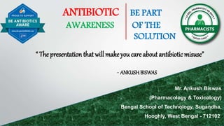 ANTIBIOTIC BE PART
AWARENESS OF THE
SOLUTION
“ The presentation that will make you care about antibioticmisuse”
- ANKUSHBISWAS
Mr. Ankush Biswas
(Pharmacology & Toxicology)
Bengal School of Technology, Sugandha,
Hooghly, West Bengal - 712102
 