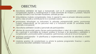 OBIECTIVE:
 dezvoltarea abilităților de bază și transversale, cum ar fi: competențele antreprenoriale,
competențele digitale și multilingvisticel în toate domeniile de învățare și predare, folosind
activități formale și non-formale inovatoare, centrate pe elev
 îmbunătățirea nivelului competențelor cheie, în special în ceea ce privește relevanța acestora
pentru viața actuală și contribuția lor la o societate coezivă;
 promovarea tehnologiei ca instrument în educația antreprenorială pentru promovarea
învățării independente, pe tot parcursul vieții și a incluziunii sociale (în societatea locală,
națională și europeană);
 dezvoltarea abilităților sociale și personale ale participanților;
 oferirea de oportunități pentru fiecare participant(profesor și elev) de a experimenta cultura,
de a participa în activitățile de învățare, predare și formare și de dezvoltare a abilităților și
competențelor, promovând astfel cunoașterea patrimoniului cultural al Uniunii Europene;
 sprijinirea participanților în planificarea și implementarea practicilor de abordare a evitării
excluderii sociale;
 creșterea gradului de conștientizare cu privire la puterea programelor Erasmus + pentru
susținerea dezvoltării abilităților transversale.
 