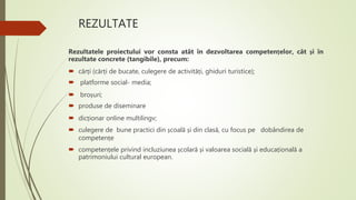 REZULTATE
Rezultatele proiectului vor consta atât în dezvoltarea competențelor, cât și în
rezultate concrete (tangibile), precum:
 cărți (cărți de bucate, culegere de activități, ghiduri turistice);
 platforme social- media;
 broșuri;
 produse de diseminare
 dicționar online multilingv;
 culegere de bune practici din școală și din clasă, cu focus pe dobândirea de
competențe
 competențele privind incluziunea școlară și valoarea socială și educațională a
patrimoniului cultural european.
 