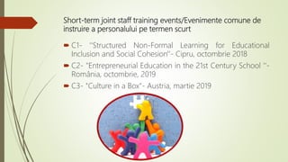 Short-term joint staff training events/Evenimente comune de
instruire a personalului pe termen scurt
 C1- ''Structured Non-Formal Learning for Educational
Inclusion and Social Cohesion'‘- Cipru, octombrie 2018
 C2- "Entrepreneurial Education in the 21st Century School '‘-
România, octombrie, 2019
 C3- "Culture in a Box”- Austria, martie 2019
 