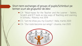 Short-term exchanges of groups of pupils/Schimburi pe
termen scurt ale grupurilor de elevi
 C4- "Must-haves for the Teacher and the Learner - Tablets,
Scratch and ICT tools as new ways of Teaching and Learning
in Schools„- Polonia, mai 2019
 C5- “Let me show you my Country”- Italia, martie 2020
 C6- "Our roots become our wings“- Lituania, mai 2020
 
