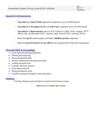 International Computer Driving License (ICDL Certificate)
UNISCO
Awards & Achievements:
- Top achiever in Smart Wallet application competition across all CIB branches.
- Top achiever & best approval rate in Credit Card competition across all CIB branches.
- Top achiever in Bancassurance and win AXA Trophy for {(May, 2018) - (August, 2017) -
(March, July, and December 2015) - (January, April, and July 2014) - (January, 2013)}.
- Rank from top 10 wealth managers in CASA - liabilities growth competition.
- Rank from top 10 Customer service officers and recognized from CIB senior management.
Personal Skills & Knowledge:
 Good analytical and logical approach
 Planning and organizing.
 Strong management skills.
 Strong communication and negotiation skills
 Leading and supervision.
 Customer and result oriented
 Good relation network
 Strong presentations skills.
 Excellent command of English, written and spoken
Hobbies:
Traveling, Playing squash and Sports in general and listening to music.
References are available upon request
 
