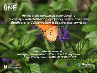 MINING & ENVIRONMENTAL MANAGEMENT:
Successful Rehabilitation of Quarry wastelands for
Biodiversity Conservation & Ecosystems services
Albert Akondo Musando:
Manager, Environmental Education & Ecosystems
Lafarge Eco Systems, BAMBURI CEMENT LTD
 