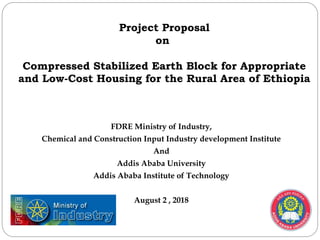 FDRE Ministry of Industry,
Chemical and Construction Input Industry development Institute
And
Addis Ababa University
Addis Ababa Institute of Technology
August 2 , 2018
Project Proposal
on
Compressed Stabilized Earth Block for Appropriate
and Low-Cost Housing for the Rural Area of Ethiopia
 