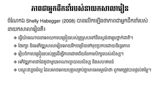 ចំផ្ណ្កឯ Shelly Habegger (2008) បាននលើកន ើងថាភាពជាអែកដ្លកនាំរបស់
នាយកសាលានរៀនគឺ៖
❖ ន្វើយ៉ា ងណា្នានោយការបនគ្ងៀនរបស់គ្គូគ្សបនៅនលងសតង់ដ្ឋររួែថាែ ក់ជាតិ។
❖ ផ្ែរកា និងអភិវឌ្ឍសាលានរៀននោយរ ៊ីកចនគ្ែើននៅែុខគ្បកបនដ្ឋយនិរនតរភាព
❖ នរៀបចំការបនគ្ងៀនរបស់គ្គូនដ្ើែប៊ីភាពនជាគជ័យននការសិការបស់សិសស។
❖ អភិវឌ្ឍភាពជានដ្គូជាែួយោណាពាបាលសិសស និងសេគែន៍
❖ បណ្តុ ឹះវបប្ែ៌លអ ផ្ដ្លោចនោយបុគគលគ្គប់ោែ មានោរែមណ្៍ ថា ពួកនគគ្តូវបាននតល់តនែ្។
ភាពជាអនកដលកនាំរបស្់នយកសាលាលរៀន
 