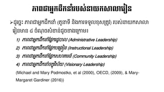 ➢ដ្ូនចែឹះ ភាពជាអែកដ្លកនាំ (តួនាទ៊ី និងការទទួលខុសគ្តូវ) របស់នាយកសាលា
នរៀនមាន ៤ ចំណ្ុ ចសំខាន់ដ្ូចខាងនគ្កាែ៖
1) ភាពជាអែកដ្លកនាំផ្នែករដ្ឋបាល (Administrative Leadership)
2) ភាពជាអែកដ្លកនាំផ្នែកបនគ្ងៀន (Instructional Leadership)
3) ភាពជាអែកដ្លកនាំផ្នែកសេគែន៍ (Community Leadership)
4) ភាពជាអែកដ្លកនាំចកខុវិស័យ (Visionary Leadership)
(Michael and Mary Podmostko, et al (2000), OECD, (2009), & Mary-
Margaret Gardiner (2016))
ភាពជាអនកដលកនាំរបស្់នយកសាលាលរៀន
 