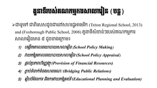 ➢ជាទូនៅ ជាពិនសសដ្ូចជានៅសេរដ្ឋោនែរ ិក (Triton Regional School, 2013)
and (Foxborough Public School, 2008) តួនាទ៊ីសំខាន់ៗរបស់គណ្កែមការ
សាលានរៀនមាន ៥ ដ្ូចខាងនគ្កាែ៖
1) បនងកើតនោលននយបាយសាលានរៀន (School Policy Making)
2) វាយតនែ្នោលននយបាយសាលានរៀន (School Policy Appraisal)
3) នតល់គ្បភពេិរញ្ញវតថុ (Provision of Financial Resources)
4) ភាច ប់ទំនាក់ទំនងសាធារណ្ៈ (Bridging Public Relations)
5) នរៀបចំផ្ននការ និងការវាយតនែ្អប់រំ(Educational Planning and Evaluation)
ត្ួនទ្ីរបស្់រណកមមការសាលាលរៀន (បនត)
 