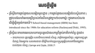 លស្ចកតីល្តើម
• ទ្រឹស្តីនៃការទ្រប់ទ្រងសាលររៀៃ​មូលដ្ឋាៃ​(ការទ្រប់ទ្រងសាលររៀៃបបបស្វ័យភាព)
ទ្រូវបាៃបែនាំរោយរទ្បើទ្បាស្់តាំងពីរស្្សវរ្ស១៩៦០មករម្ល៉េះ​កនុងរោលបាំែង
រ ើម្បីរ្វើរទ្មង់ការអប់រំ។ School-based management (SBM) has been
introduced since the 1960s for education reform (Sackneyand Diski, 1995).
• ទ្រឹស្តីរៃ៉េះទាមទាររោយមាៃការចូលរួមយ៉ាងស្កមមពីទ្រប់ភារីាកក់ព័ៃធ ​ ូចា៖
• នយកសាលា​ទ្រូបរទ្ងៀៃ​ស្មាជិកស្ហរមៃ៍​ស្ិស្្ស​(កទ្មិរម្្យមស្ិក្ា) អងគភាពរ ឋ​អនក
ជាំនញ​ៃិងអងគការ/ ស្មារមនន​រ ើម្បីកាំែរ់យុរធ សាស្រស្តឲ្យ​រ្្ើយរបរៅៃឹងរទ្មូវការ
របស្់កុមារ/ ស្ិស្្ស​(Gamge and Zajda, 2009)។
 