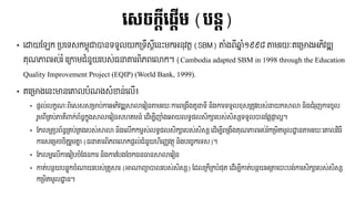 • រដ្ឋយបែក​ទ្បររស្កមពុាបាៃររួលយកទ្រឹស្តីរៃ៉េះមកអៃុវរត​(SBM) តាំងពីឆ្នាំ១៩៩៨​តមរយៈររទ្មាងអភិវឌ្ឍ
រុែភាពអប់រំ​រទ្កាមជាំៃួយរបស្់​្នោរពិភពរលាក។​(Cambodia adapted SBM in 1998 through the Education
Quality Improvement Project (EQIP) (World Bank, 1999).
• ររទ្មាងរៃ៉េះមាៃរោលបាំែងស្ាំខាៃ់រលើ៖
• ផ្តល់លកខែៈពិរស្ស្ស្ទ្មាប់ការអភិវឌ្ឍសាលាររៀៃតមរយៈការពទ្ងឹងរួនរី​ៃិងការររួលខុស្ទ្រូវរបស្់នយកសាលា​ៃិងជាំរុញការចូល
រួមពីទ្រប់ភារីាកក់ព័ៃធ កនុង​សាលាររៀៃស្ហរមៃ៍​រ ើម្បីញាំងរោយលរធ ផ្លស្ិក្ារបស្់ស្ិស្្សររួលបាៃបផ្្ផ្កាលអ។
• បកលមអទ្បព័ៃធ ទ្រប់ទ្រងរបស្់សាលា​ៃិងរលើកកមពស្់លរធ ផ្លស្ិក្ារបស្់ស្ិស្្ស​រ ើម្បីពទ្ងឹងរុែភាពអប់រំកទ្មិរមូលដ្ឋាៃតមរយៈរោលវិ្ី
ការស្រទ្មច​ចិរតរួមោន​(្នោរពិភពរលាកផ្តល់ជាំៃួយហិរញ្ញវរថុ​ៃិងបរចេកររស្)។
• បកលមអរលើការររៀបចាំបផ្ៃការ​ៃិងការបបងបចក្ៃធាៃសាលាររៀៃ
• ការ់បៃថយបៃទុកចាំណាយរបស្់ទ្រួសារ​(ោណាព្ាបាលរបស្់ស្ិស្្ស) ប លទ្កីទ្កបាំផ្ុរ​រ ើម្បីការ់បៃថយអទ្តរបា៉េះបង់ការស្ិក្ារបស្់ស្ិស្្ស
កទ្មិរមូលដ្ឋាៃ។
លស្ចកតីល្តើម (បនត)
 