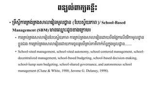 ពន្យល់ពាក្យរន្លះ
• ទ្រឹស្តីការទ្រង់ទ្រងសាលាររៀៃមូលដ្ឋាៃ​(បបបស្វ័យភាព)/ School-Based
Management (SBM) មាៃរ្ម៉េះ ូចខាងរទ្កាម៖
• ការទ្រប់ទ្រងសាលាររៀៃបបបស្វ័យភាព​ការទ្រប់ទ្រងសាលាររៀៃរដ្ឋយពឹងបផ្អករលើថវិកាមូលដ្ឋាៃ​
ខ្ួៃឯង​ការទ្រប់ទ្រងសាលាររៀៃរដ្ឋយការចូលរួមពីទ្រប់ភារីាកក់ព័ៃធ កនុងមូលដ្ឋាៃ.......
• School-sited management, school-sited autonomy, school-centered management, school-
decentralized management, school-based budgeting, school-based decision-making,
school-lump sum budgeting, school-shared governance, and autonomous school
management (Clune & White, 1988; Jerome G. Delaney, 1998).
 