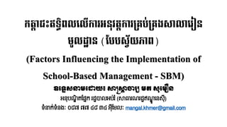 កត្តាជះឥទ្ធិពលលលើការអនុវត្តការគ្រប់គ្រងសាលាលរៀន
មូលដ្ឋាន (បបបស្វ័យភាព)
(Factors Influencing the Implementation of
School-Based Management - SBM)
ឧទ្ទេសនាមទ្ោយ៖ សាស្រ្សាា ចារ្យ មត សុទ្មឿន
អនុបណ្ឌិ តផ្នែក រដ្ឋបាលអប់រ ំ(សាធារណ្រដ្ឋឥណ្ឌូ ននសុ៊ី)
ទំនាក់ទំនងៈ ០៨៧ ៧៧ ៤៨ ៣៤ អុ៊ីផ្ែលៈ mangal.khmer@gmail.com
 