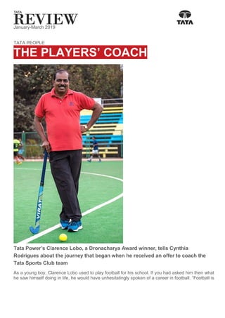 January-March 2019
TATA PEOPLE
THE PLAYERS’ COACH
Tata Power’s Clarence Lobo, a Dronacharya Award winner, tells Cynthia
Rodrigues about the journey that began when he received an offer to coach the
Tata Sports Club team
As a young boy, Clarence Lobo used to play football for his school. If you had asked him then what
he saw himself doing in life, he would have unhesitatingly spoken of a career in football. “Football is
 