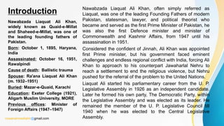 Nawabzada Liaquat Ali Khan,
widely known as Quaid-e-Millat
and Shaheed-e-Millat, was one of
the leading founding fathers of
Pakistan.
Born: October 1, 1895, Haryana,
India
Assassinated: October 16, 1951,
Rawalpindi
Cause of death: Ballistic trauma
Spouse: Ra'ana Liaquat Ali Khan
(m. 1932–1951)
Buried: Mazar-e-Quaid, Karachi
Education: Exeter College (1921),
Aligarh Muslim University, MORE
Previous offices: Minister of
Foreign Affairs (1947–1947)
Nawabzada Liaquat Ali Khan, often simply referred as
Liaquat, was one of the leading Founding Fathers of modern
Pakistan, statesman, lawyer, and political theorist who
became and served as the first Prime Minister of Pakistan, he
was also the first Defence minister and minister of
Commonwealth and Kashmir Affairs, from 1947 until his
assassination in 1951.
Considered the confident of Jinnah, Ali Khan was appointed
first Prime minister, but his government faced eminent
challenges and endless regional conflict with India, forcing Ali
Khan to approach to his counterpart Jawaharlal Nehru to
reach a settlement to end the religious violence, but Nehru
pushed for the referral of the problem to the United Nations.
Liaquat Ali started his parliamentary career from the U. P.
Legislative Assembly in 1926 as an independent candidate.
Later he formed his own party, The Democratic Party, within
the Legislative Assembly and was elected as its leader. He
remained the member of the U. P. Legislative Council till
1940 when he was elected to the Central Legislative
Assembly.
Introduction
rizwanahmedtahir@gmail.com
 