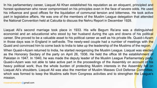 In his parliamentary career, Liaquat Ali Khan established his reputation as an eloquent, principled and
honest spokesman who never compromised on his principles even in the face of severe odds. He used
his influence and good offices for the liquidation of communal tension and bitterness. He took active
part in legislative affairs. He was one of the members of the Muslim League delegation that attended
the National Convention held at Calcutta to discuss the Nehru Report in December 1928.
Liaquat Ali’s second marriage took place in 1933. His wife Begum Ra’ana was a distinguished
economist and an educationist who stood by her husband during the ups and downs of his political
career. She proved to be a valuable asset to his political career as well as his private life. Quaid-i-Azam
in those days was in England in self-exile. The newly-wed couple had a number of meetings with the
Quaid and convinced him to come back to India to take up the leadership of the Muslims of the region.
When Quaid-i-Azam returned to India, he started reorganizing the Muslim League. Liaquat was elected
as the Honorary Sectary of the party on April 26, 1936. He held the office till the establishment of
Pakistan in 1947. In 1940, he was made the deputy leader of the Muslim League Parliamentary party.
Quaid-i-Azam was not able to take active part in the proceedings of the Assembly on account of his
heavy political work; thus the whole burden of protecting Muslim interests in the Assembly fell on
Liaquat Ali’s shoulders. Liaquat Ali was also the member of Muslim Masses Civil Defense Committee,
which was formed to keep the Muslims safe from Congress activities and to strengthen the League’s
mission.
rizwanahmedtahir@gmail.com
 