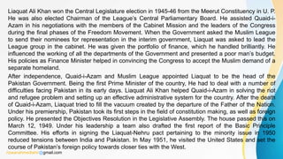 Liaquat Ali Khan won the Central Legislature election in 1945-46 from the Meerut Constituency in U. P.
He was also elected Chairman of the League’s Central Parliamentary Board. He assisted Quaid-i-
Azam in his negotiations with the members of the Cabinet Mission and the leaders of the Congress
during the final phases of the Freedom Movement. When the Government asked the Muslim League
to send their nominees for representation in the interim government, Liaquat was asked to lead the
League group in the cabinet. He was given the portfolio of finance, which he handled brilliantly. He
influenced the working of all the departments of the Government and presented a poor man’s budget.
His policies as Finance Minister helped in convincing the Congress to accept the Muslim demand of a
separate homeland.
After independence, Quaid-i-Azam and Muslim League appointed Liaquat to be the head of the
Pakistan Government. Being the first Prime Minister of the country, He had to deal with a number of
difficulties facing Pakistan in its early days. Liaquat Ali Khan helped Quaid-i-Azam in solving the riot
and refugee problem and setting up an effective administrative system for the country. After the death
of Quaid-i-Azam, Liaquat tried to fill the vacuum created by the departure of the Father of the Nation.
Under his premiership, Pakistan took its first steps in the field of constitution making, as well as foreign
policy. He presented the Objectives Resolution in the Legislative Assembly. The house passed this on
March 12, 1949. Under his leadership a team also drafted the first report of the Basic Principle
Committee. His efforts in signing the Liaquat-Nehru pact pertaining to the minority issue in 1950
reduced tensions between India and Pakistan. In May 1951, he visited the United States and set the
course of Pakistan’s foreign policy towards closer ties with the West.
rizwanahmedtahir@gmail.com
 