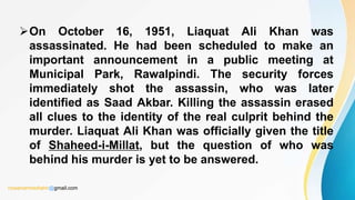 On October 16, 1951, Liaquat Ali Khan was
assassinated. He had been scheduled to make an
important announcement in a public meeting at
Municipal Park, Rawalpindi. The security forces
immediately shot the assassin, who was later
identified as Saad Akbar. Killing the assassin erased
all clues to the identity of the real culprit behind the
murder. Liaquat Ali Khan was officially given the title
of Shaheed-i-Millat, but the question of who was
behind his murder is yet to be answered.
rizwanahmedtahir@gmail.com
 