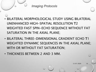 12-01-2020 10
• BILATERAL MORPHOLOGICAL STUDY USING BILATERAL
UNENHANCED HIGH-SPATIAL RESOLUTION T2
WEIGHTED FAST SPIN-ECHO SEQUENCE WITHOUT FAT
SATURATION IN THE AXIAL PLANE;
• BILATERAL THREE-DIMENSIONAL GRADIENT ECHO T1
WEIGHTED DYNAMIC SEQUENCES IN THE AXIAL PLANE;
WITH OR WITHOUT FAT SATURATION;
• THICKNESS BETWEEN 2 AND 3 MM.
Imaging Protocols
 