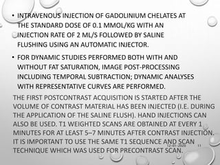 12-01-2020 11
• INTRAVENOUS INJECTION OF GADOLINIUM CHELATES AT
THE STANDARD DOSE OF 0.1 MMOL/KG WITH AN
INJECTION RATE OF 2 ML/S FOLLOWED BY SALINE
FLUSHING USING AN AUTOMATIC INJECTOR.
• FOR DYNAMIC STUDIES PERFORMED BOTH WITH AND
WITHOUT FAT SATURATION, IMAGE POST-PROCESSING
INCLUDING TEMPORAL SUBTRACTION; DYNAMIC ANALYSES
WITH REPRESENTATIVE CURVES ARE PERFORMED.
THE FIRST POSTCONTRAST ACQUISITION IS STARTED AFTER THE
VOLUME OF CONTRAST MATERIAL HAS BEEN INJECTED (I.E. DURING
THE APPLICATION OF THE SALINE FLUSH). HAND INJECTIONS CAN
ALSO BE USED. T1 WEIGHTED SCANS ARE OBTAINED AT EVERY 1
MINUTES FOR AT LEAST 5–7 MINUTES AFTER CONTRAST INJECTION.
IT IS IMPORTANT TO USE THE SAME T1 SEQUENCE AND SCAN
TECHNIQUE WHICH WAS USED FOR PRECONTRAST SCAN.
 