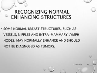12-01-2020 12
RECOGNIZING NORMAL
ENHANCING STRUCTURES
• SOME NORMAL BREAST STRUCTURES, SUCH AS
VESSELS, NIPPLES AND INTRA-MAMMARY LYMPH
NODES, MAY NORMALLY ENHANCE AND SHOULD
NOT BE DIAGNOSED AS TUMORS.
 
