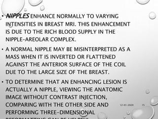 12-01-2020 15
• NIPPLES ENHANCE NORMALLY TO VARYING
INTENSITIES IN BREAST MRI. THIS ENHANCEMENT
IS DUE TO THE RICH BLOOD SUPPLY IN THE
NIPPLE–AREOLAR COMPLEX.
• A NORMAL NIPPLE MAY BE MISINTERPRETED AS A
MASS WHEN IT IS INVERTED OR FLATTENED
AGAINST THE ANTERIOR SURFACE OF THE COIL
DUE TO THE LARGE SIZE OF THE BREAST.
• TO DETERMINE THAT AN ENHANCING LESION IS
ACTUALLY A NIPPLE, VIEWING THE ANATOMIC
IMAGE WITHOUT CONTRAST INJECTION,
COMPARING WITH THE OTHER SIDE AND
PERFORMING THREE-DIMENSIONAL
 