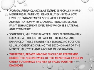 12-01-2020 18
• NORMAL FIBRO-GLANDULAR TISSUE, ESPECIALLY IN PRE-
MENOPAUSAL PATIENTS, GENERALLY EXHIBITS A LOW
LEVEL OF ENHANCEMENT SOON AFTER CONTRAST
ADMINISTRATION WITH GRADUAL, PROGRESSIVE AND
FAINT ENHANCEMENT OVER TIME WHICH IS BILATERAL
AND SYMMETRIC.
• SOMETIMES, MULTIPLE BILATERAL FOCI PREDOMINANTLY
LOCATED AT THE OUTER PART OF THE BREAST ARE
ENHANCED. THESE TRANSIENTLY ENHANCING FOCI ARE
USUALLY OBSERVED DURING THE SECOND HALF OF THE
MENSTRUAL CYCLE AND AROUND MENSTRUATION.
• THEREFORE, BREAST IMAGING SHOULD BE PERFORMED
DURING THE SECOND WEEK OF THE MENSTRUAL CYCLE IN
ORDER TO MINIMIZE THE RISK OF FALSE-POSITIVE
DIAGNOSIS
 