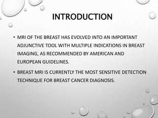 2
INTRODUCTION
• MRI OF THE BREAST HAS EVOLVED INTO AN IMPORTANT
ADJUNCTIVE TOOL WITH MULTIPLE INDICATIONS IN BREAST
IMAGING, AS RECOMMENDED BY AMERICAN AND
EUROPEAN GUIDELINES.
• BREAST MRI IS CURRENTLY THE MOST SENSITIVE DETECTION
TECHNIQUE FOR BREAST CANCER DIAGNOSIS.
 