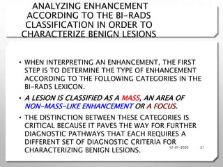 ANALYZING ENHANCEMENT
ACCORDING TO THE BI-RADS
CLASSIFICATION IN ORDER TO
CHARACTERIZE BENIGN LESIONS
• WHEN INTERPRETING AN ENHANCEMENT, THE FIRST
STEP IS TO DETERMINE THE TYPE OF ENHANCEMENT
ACCORDING TO THE FOLLOWING CATEGORIES IN THE
BI-RADS LEXICON.
• A LESION IS CLASSIFIED AS A MASS, AN AREA OF
NON-MASS-LIKE ENHANCEMENT OR A FOCUS.
• THE DISTINCTION BETWEEN THESE CATEGORIES IS
CRITICAL BECAUSE IT PAVES THE WAY FOR FURTHER
DIAGNOSTIC PATHWAYS THAT EACH REQUIRES A
DIFFERENT SET OF DIAGNOSTIC CRITERIA FOR
CHARACTERIZING BENIGN LESIONS.
12-01-2020 21
 