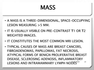 MASS
• A MASS IS A THREE-DIMENSIONAL, SPACE-OCCUPYING
LESION MEASURING >5 MM.
• IT IS USUALLY VISIBLE ON PRE-CONTRAST T1 OR T2
WEIGHTED IMAGES.
• IT CONSTITUTES THE MOST COMMON MRI LESION.
• TYPICAL CAUSES OF MASS ARE BREAST CANCERS,
FIBROADENOMAS, PAPILLOMAS, FAT NECROSIS,
ATYPICAL FORMS OF BENIGN PROLIFERATIVE BREAST
DISEASE, SCLEROSING ADENOSIS, INFLAMMATORY
LESIONS AND INTRAMAMMARY LYMPH NODES
12-01-2020 22
 