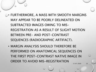 12-01-2020 25
• FURTHERMORE, A MASS WITH SMOOTH MARGINS
MAY APPEAR TO BE POORLY DELINEATED ON
SUBTRACTED IMAGES OWING TO MIS-
REGISTRATION AS A RESULT OF SLIGHT MOTION
BETWEEN PRE- AND POST-CONTRAST
SEQUENCES (RADIOGRAPHIC ARTIFACT).
• MARGIN ANALYSIS SHOULD THEREFORE BE
PERFORMED ON ANATOMICAL SEQUENCES ON
THE FIRST POST-CONTRAST NATIVE IMAGE IN
ORDER TO AVOID MIS-REGISTRATION
 