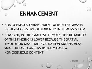 12-01-2020 27
ENHANCEMENT
• HOMOGENEOUS ENHANCEMENT WITHIN THE MASS IS
HIGHLY SUGGESTIVE OF BENIGNITY IN TUMORS >1 CM.
• HOWEVER, IN THE SMALLEST TUMORS, THE RELIABILITY
OF THIS FINDING IS LOWER BECAUSE THE SPATIAL
RESOLUTION MAY LIMIT EVALUATION AND BECAUSE
SMALL BREAST CANCERS USUALLY HAVE A
HOMOGENEOUS CONTENT
 