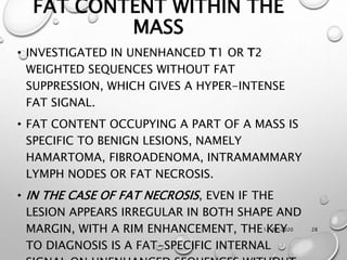12-01-2020 28
FAT CONTENT WITHIN THE
MASS
• INVESTIGATED IN UNENHANCED T1 OR T2
WEIGHTED SEQUENCES WITHOUT FAT
SUPPRESSION, WHICH GIVES A HYPER-INTENSE
FAT SIGNAL.
• FAT CONTENT OCCUPYING A PART OF A MASS IS
SPECIFIC TO BENIGN LESIONS, NAMELY
HAMARTOMA, FIBROADENOMA, INTRAMAMMARY
LYMPH NODES OR FAT NECROSIS.
• IN THE CASE OF FAT NECROSIS, EVEN IF THE
LESION APPEARS IRREGULAR IN BOTH SHAPE AND
MARGIN, WITH A RIM ENHANCEMENT, THE KEY
TO DIAGNOSIS IS A FAT-SPECIFIC INTERNAL
 