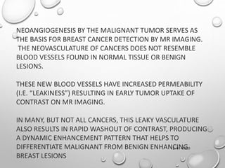 12-01-2020
NEOANGIOGENESIS BY THE MALIGNANT TUMOR SERVES AS
THE BASIS FOR BREAST CANCER DETECTION BY MR IMAGING.
THE NEOVASCULATURE OF CANCERS DOES NOT RESEMBLE
BLOOD VESSELS FOUND IN NORMAL TISSUE OR BENIGN
LESIONS.
THESE NEW BLOOD VESSELS HAVE INCREASED PERMEABILITY
(I.E. “LEAKINESS”) RESULTING IN EARLY TUMOR UPTAKE OF
CONTRAST ON MR IMAGING.
IN MANY, BUT NOT ALL CANCERS, THIS LEAKY VASCULATURE
ALSO RESULTS IN RAPID WASHOUT OF CONTRAST, PRODUCING
A DYNAMIC ENHANCEMENT PATTERN THAT HELPS TO
DIFFERENTIATE MALIGNANT FROM BENIGN ENHANCING
BREAST LESIONS
 