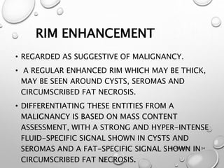 12-01-2020 34
RIM ENHANCEMENT
• REGARDED AS SUGGESTIVE OF MALIGNANCY.
• A REGULAR ENHANCED RIM WHICH MAY BE THICK,
MAY BE SEEN AROUND CYSTS, SEROMAS AND
CIRCUMSCRIBED FAT NECROSIS.
• DIFFERENTIATING THESE ENTITIES FROM A
MALIGNANCY IS BASED ON MASS CONTENT
ASSESSMENT, WITH A STRONG AND HYPER-INTENSE
FLUID-SPECIFIC SIGNAL SHOWN IN CYSTS AND
SEROMAS AND A FAT-SPECIFIC SIGNAL SHOWN IN
CIRCUMSCRIBED FAT NECROSIS.
 