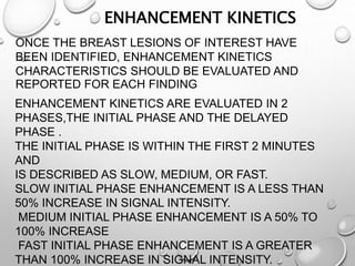 ONCE THE BREAST LESIONS OF INTEREST HAVE
BEEN IDENTIFIED, ENHANCEMENT KINETICS
CHARACTERISTICS SHOULD BE EVALUATED AND
REPORTED FOR EACH FINDING
ENHANCEMENT KINETICS
ENHANCEMENT KINETICS ARE EVALUATED IN 2
PHASES,THE INITIAL PHASE AND THE DELAYED
PHASE .
THE INITIAL PHASE IS WITHIN THE FIRST 2 MINUTES
AND
IS DESCRIBED AS SLOW, MEDIUM, OR FAST.
SLOW INITIAL PHASE ENHANCEMENT IS A LESS THAN
50% INCREASE IN SIGNAL INTENSITY.
MEDIUM INITIAL PHASE ENHANCEMENT IS A 50% TO
100% INCREASE
FAST INITIAL PHASE ENHANCEMENT IS A GREATER
THAN 100% INCREASE IN SIGNAL INTENSITY.
 